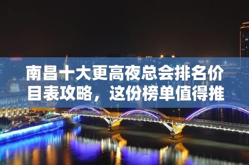 南昌十大更高夜总会排名价目表攻略，这份榜单值得推荐收藏