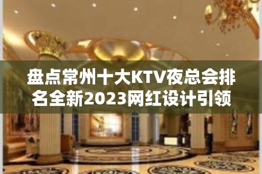 盘点常州十大KTV夜总会排名全新2023网红设计引领潮流