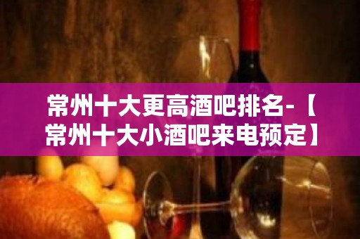 常州十大更高酒吧排名-【常州十大小酒吧来电预定】