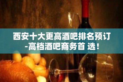 西安十大更高酒吧排名预订-高档酒吧商务首 选！