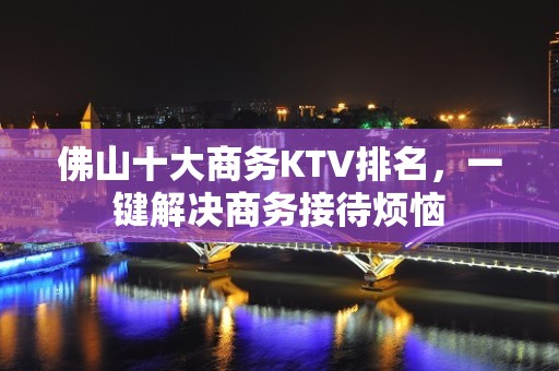 佛山十大商务KTV排名，一键解决商务接待烦恼