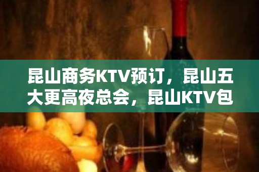 昆山商务KTV预订，昆山五大更高夜总会，昆山KTV包厢预订