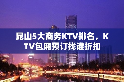 昆山5大商务KTV排名，KTV包厢预订找谁折扣