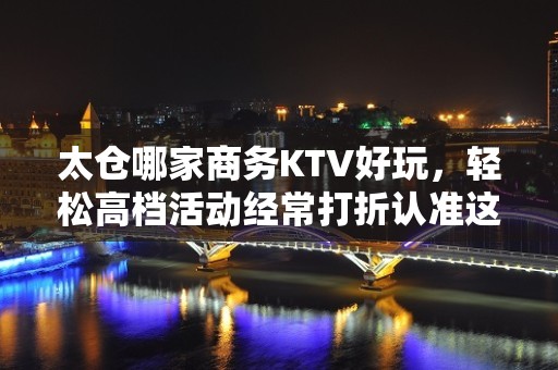 太仓哪家商务KTV好玩，轻松高档活动经常打折认准这里