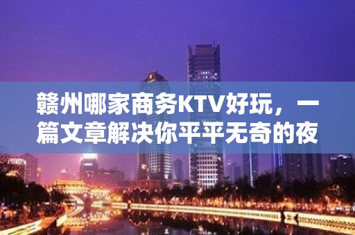 赣州哪家商务KTV好玩，一篇文章解决你平平无奇的夜晚