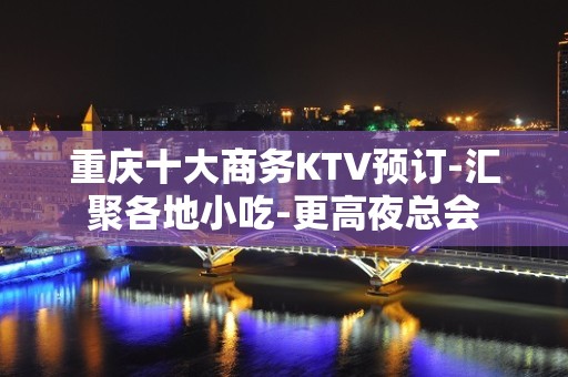 重庆十大商务KTV预订-汇聚各地小吃-更高夜总会