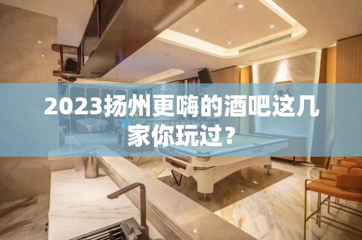 2023扬州更嗨的酒吧这几家你玩过？