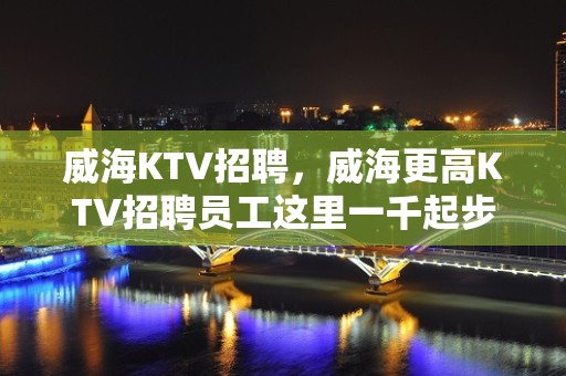 威海KTV招聘，威海更高KTV招聘员工这里一千起步轻松