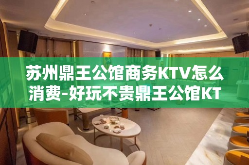 苏州鼎王公馆商务KTV怎么消费-好玩不贵鼎王公馆KTV。