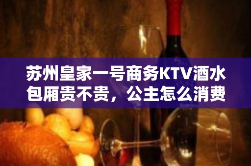 苏州皇家一号商务KTV酒水包厢贵不贵，公主怎么消费。