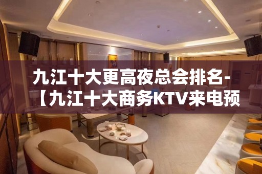 九江十大更高夜总会排名-【九江十大商务KTV来电预定】