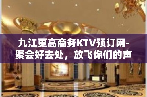 九江更高商务KTV预订网-聚会好去处，放飞你们的声音