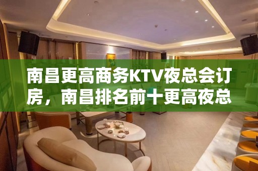 南昌更高商务KTV夜总会订房，南昌排名前十更高夜总会哪家好玩