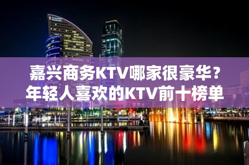 嘉兴商务KTV哪家很豪华？年轻人喜欢的KTV前十榜单一览