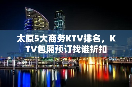 太原5大商务KTV排名，KTV包厢预订找谁折扣