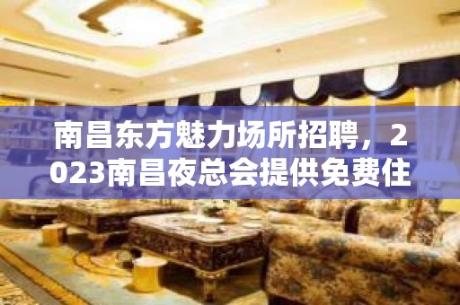 南昌东方魅力场所招聘，2023南昌夜总会提供免费住宿