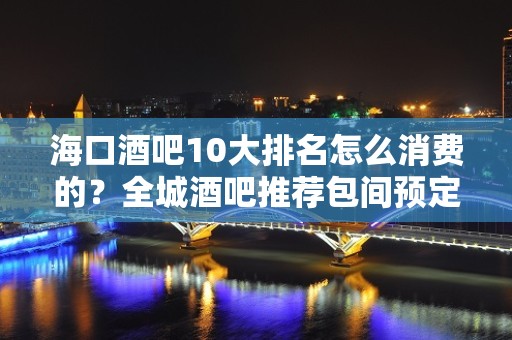 海口酒吧10大排名怎么消费的？全城酒吧推荐包间预定