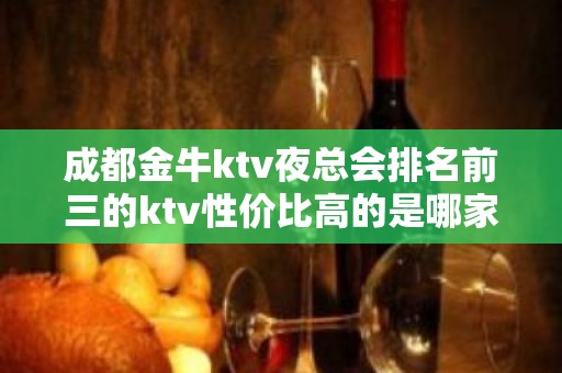 成都金牛ktv夜总会排名前三的ktv性价比高的是哪家