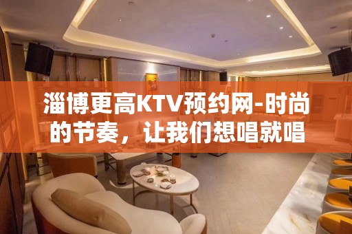 淄博更高KTV预约网-时尚的节奏，让我们想唱就唱