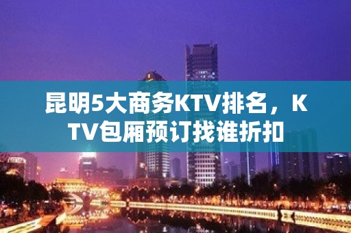 昆明5大商务KTV排名，KTV包厢预订找谁折扣