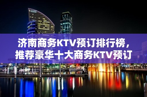 济南商务KTV预订排行榜，推荐豪华十大商务KTV预订