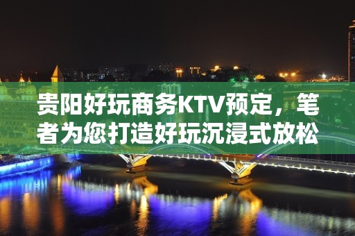 贵阳好玩商务KTV预定，笔者为您打造好玩沉浸式放松