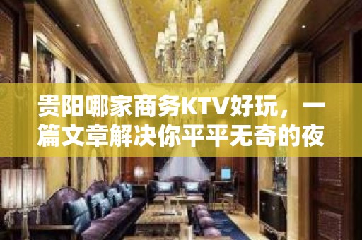 贵阳哪家商务KTV好玩，一篇文章解决你平平无奇的夜晚