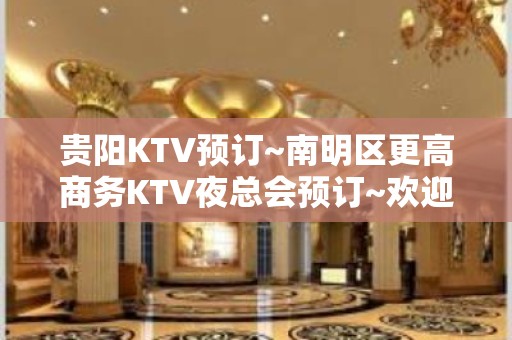 贵阳KTV预订~南明区更高商务KTV夜总会预订~欢迎来电咨