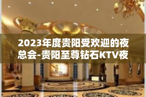 2023年度贵阳受欢迎的夜总会-贵阳至尊钻石KTV夜总会