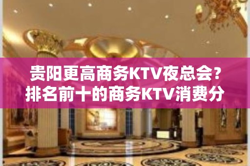 贵阳更高商务KTV夜总会？排名前十的商务KTV消费分别是多少