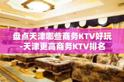 盘点天津哪些商务KTV好玩-天津更高商务KTV排名