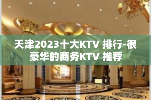 天津2023十大KTV 排行-很豪华的商务KTV 推荐