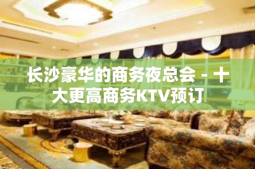 长沙豪华的商务夜总会－十大更高商务KTV预订