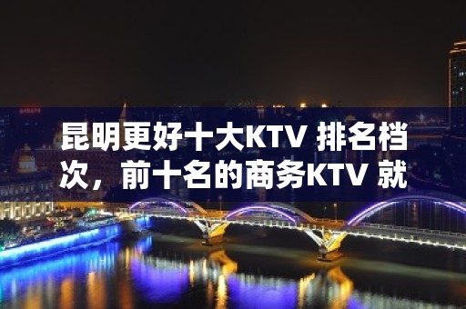 昆明更好十大KTV 排名档次，前十名的商务KTV 就在这里了