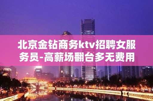 北京金钻商务ktv招聘女服务员-高薪场翻台多无费用