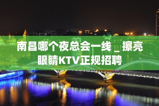 南昌哪个夜总会一线＿擦亮眼睛KTV正规招聘