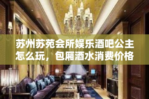 苏州苏苑会所娱乐酒吧公主怎么玩，包厢酒水消费价格表。