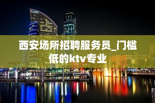 西安场所招聘服务员_门槛低的ktv专业