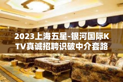 2023上海五星-银河国际KTV真诚招聘识破中介套路形象就