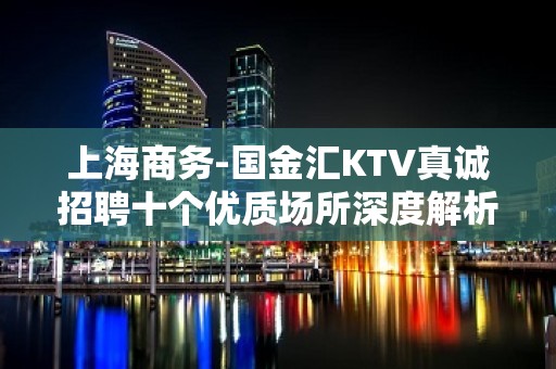 上海商务-国金汇KTV真诚招聘十个优质场所深度解析夜总会