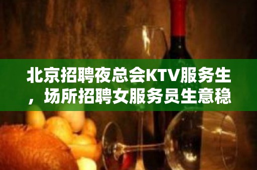 北京招聘夜总会KTV服务生，场所招聘女服务员生意稳定