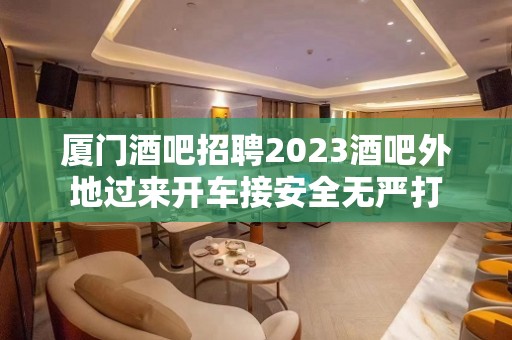 厦门酒吧招聘2023酒吧外地过来开车接安全无严打