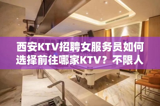 西安KTV招聘女服务员如何选择前往哪家KTV？不限人数好上班