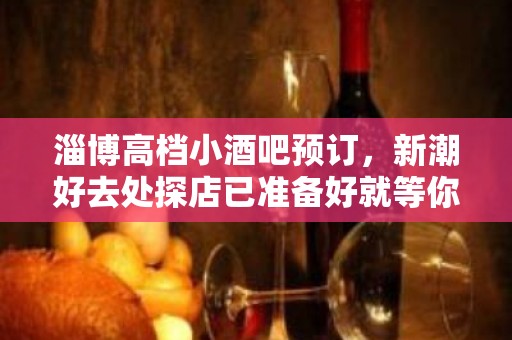 淄博高档小酒吧预订，新潮好去处探店已准备好就等你来