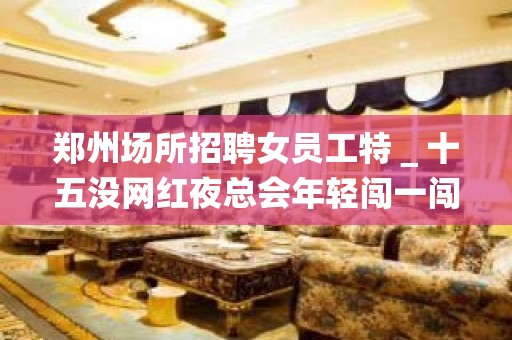 郑州场所招聘女员工特＿十五没网红夜总会年轻闯一闯