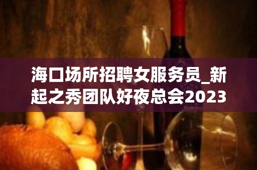 海口场所招聘女服务员_新起之秀团队好夜总会2023权威