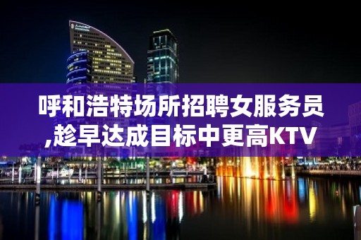 呼和浩特场所招聘女服务员,趁早达成目标中更高KTV不用身高