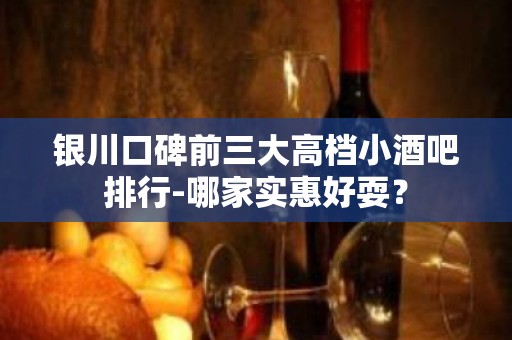 银川口碑前三大高档小酒吧排行-哪家实惠好耍？