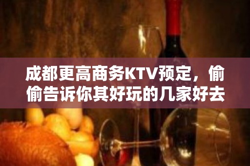 成都更高商务KTV预定，偷偷告诉你其好玩的几家好去处