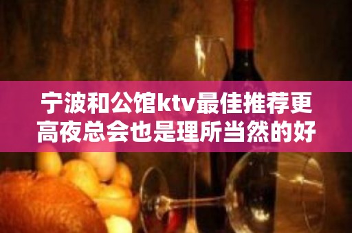 宁波和公馆ktv最佳推荐更高夜总会也是理所当然的好